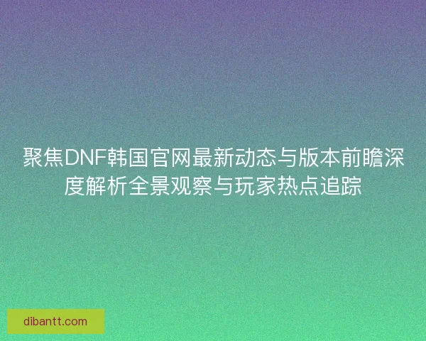 聚焦DNF韩国官网最新动态与版本前瞻深度解析全景观察与玩家热点追踪