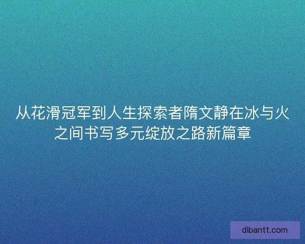 从花滑冠军到人生探索者隋文静在冰与火之间书写多元绽放之路新篇章