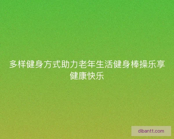 多样健身方式助力老年生活健身棒操乐享健康快乐