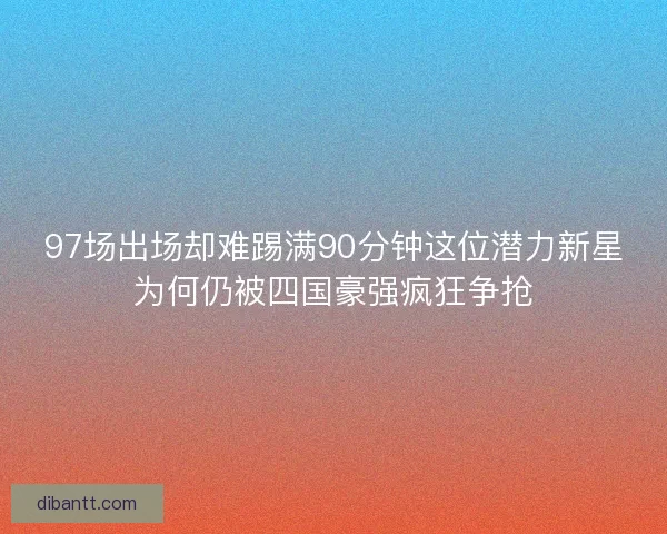 97场出场却难踢满90分钟这位潜力新星为何仍被四国豪强疯狂争抢