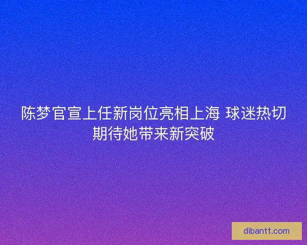 陈梦官宣上任新岗位亮相上海 球迷热切期待她带来新突破