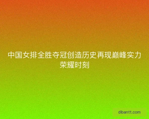 中国女排全胜夺冠创造历史再现巅峰实力荣耀时刻