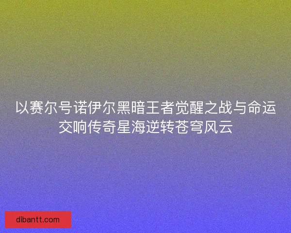 以赛尔号诺伊尔黑暗王者觉醒之战与命运交响传奇星海逆转苍穹风云