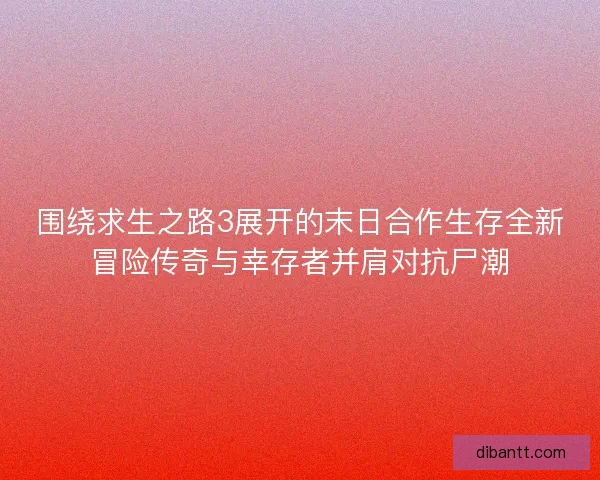围绕求生之路3展开的末日合作生存全新冒险传奇与幸存者并肩对抗尸潮