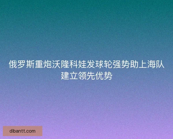 俄罗斯重炮沃隆科娃发球轮强势助上海队建立领先优势 俄罗斯重炮沃隆科娃发球轮强势助上海队建立领先优势