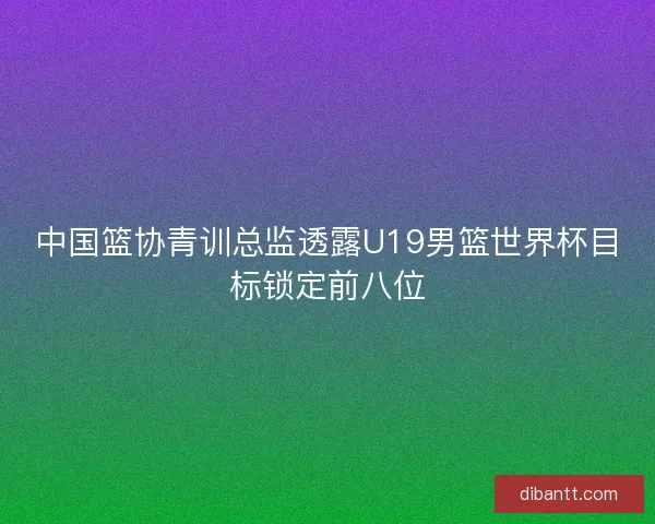 中国篮协青训总监透露U19男篮世界杯目标锁定前八位