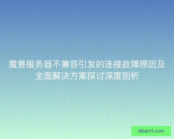 魔兽服务器不兼容引发的连接故障原因及全面解决方案探讨深度剖析