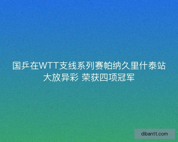 国乒在WTT支线系列赛帕纳久里什泰站大放异彩 荣获四项冠军